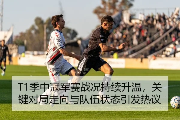 T1季中冠军赛战况持续升温，关键对局走向与队伍状态引发热议